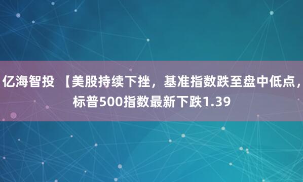 亿海智投 【美股持续下挫，基准指数跌至盘中低点，标普500指数最新下跌1.39