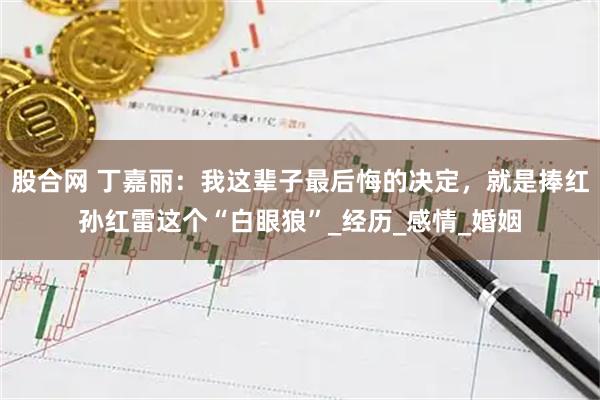 股合网 丁嘉丽：我这辈子最后悔的决定，就是捧红孙红雷这个“白眼狼”_经历_感情_婚姻