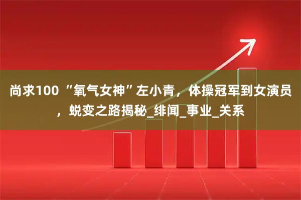 尚求100 “氧气女神”左小青，体操冠军到女演员，蜕变之路揭秘_绯闻_事业_关系